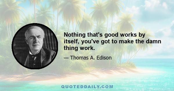 Nothing that's good works by itself, you've got to make the damn thing work.