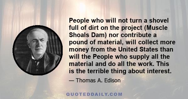 People who will not turn a shovel full of dirt on the project (Muscle Shoals Dam) nor contribute a pound of material, will collect more money from the United States than will the People who supply all the material and