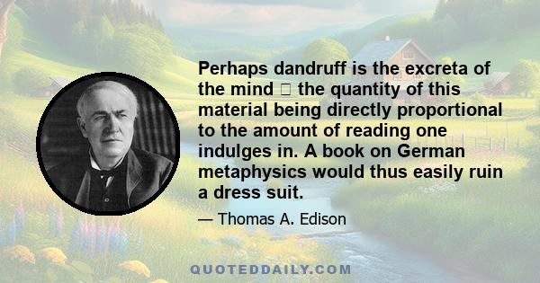 Perhaps dandruff is the excreta of the mind  the quantity of this material being directly proportional to the amount of reading one indulges in. A book on German metaphysics would thus easily ruin a dress suit.