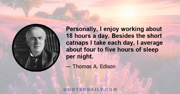 Personally, I enjoy working about 18 hours a day. Besides the short catnaps I take each day, I average about four to five hours of sleep per night.