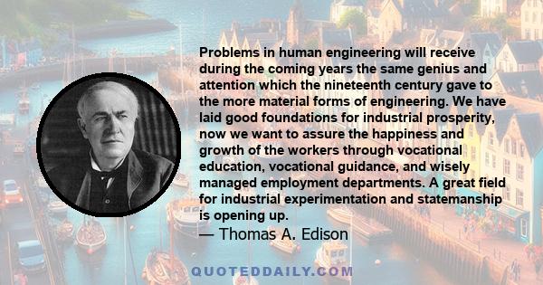 Problems in human engineering will receive during the coming years the same genius and attention which the nineteenth century gave to the more material forms of engineering. We have laid good foundations for industrial