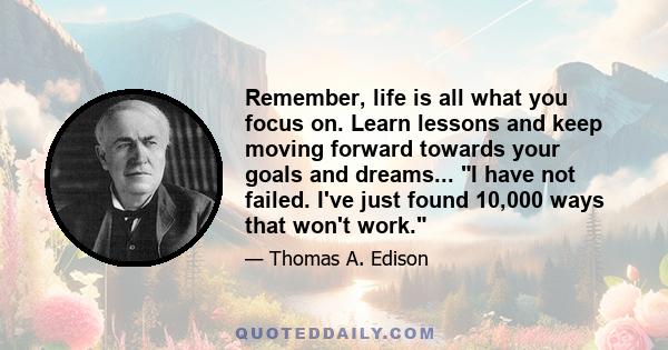 Remember, life is all what you focus on. Learn lessons and keep moving forward towards your goals and dreams... I have not failed. I've just found 10,000 ways that won't work.