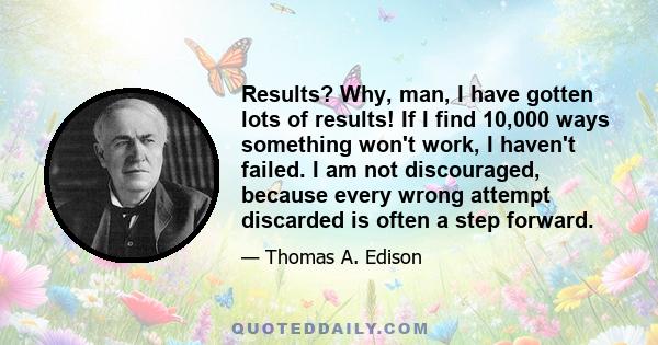 Results? Why, man, I have gotten lots of results! If I find 10,000 ways something won't work, I haven't failed. I am not discouraged, because every wrong attempt discarded is often a step forward.