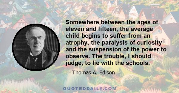 Somewhere between the ages of eleven and fifteen, the average child begins to suffer from an atrophy, the paralysis of curiosity and the suspension of the power to observe. The trouble, I should judge, to lie with the