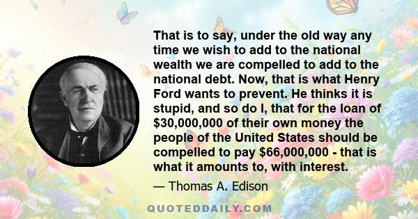 That is to say, under the old way any time we wish to add to the national wealth we are compelled to add to the national debt. Now, that is what Henry Ford wants to prevent. He thinks it is stupid, and so do I, that for 