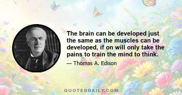 The brain can be developed just the same as the muscles can be developed, if on will only take the pains to train the mind to think.