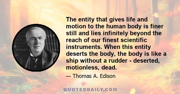 The entity that gives life and motion to the human body is finer still and lies infinitely beyond the reach of our finest scientific instruments. When this entity deserts the body, the body is like a ship without a