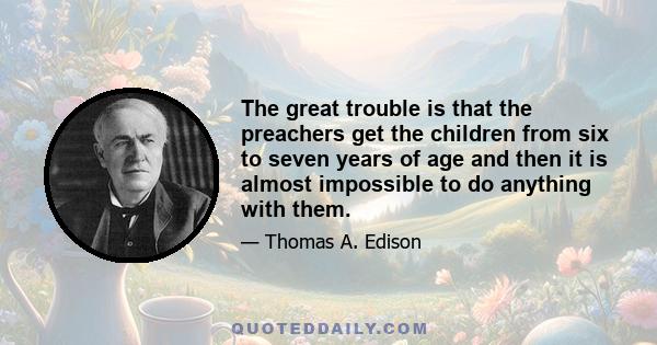 The great trouble is that the preachers get the children from six to seven years of age and then it is almost impossible to do anything with them.