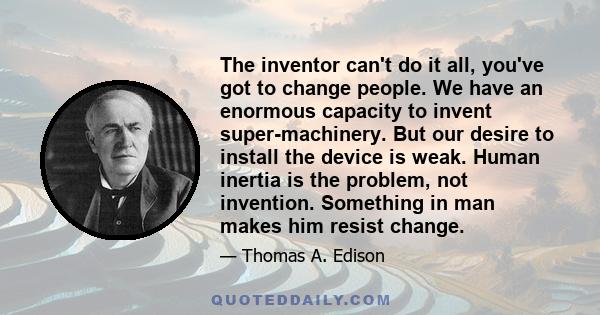 The inventor can't do it all, you've got to change people. We have an enormous capacity to invent super-machinery. But our desire to install the device is weak. Human inertia is the problem, not invention. Something in