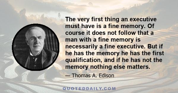 The very first thing an executive must have is a fine memory. Of course it does not follow that a man with a fine memory is necessarily a fine executive. But if he has the memory he has the first qualification, and if