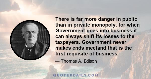 There is far more danger in public than in private monopoly, for when Government goes into business it can always shift its losses to the taxpayers. Government never makes ends meetand that is the first requisite of