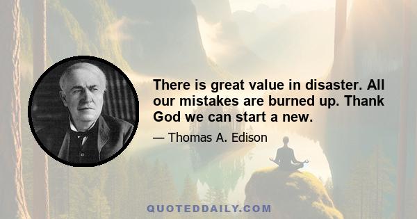 There is great value in disaster. All our mistakes are burned up. Thank God we can start a new.