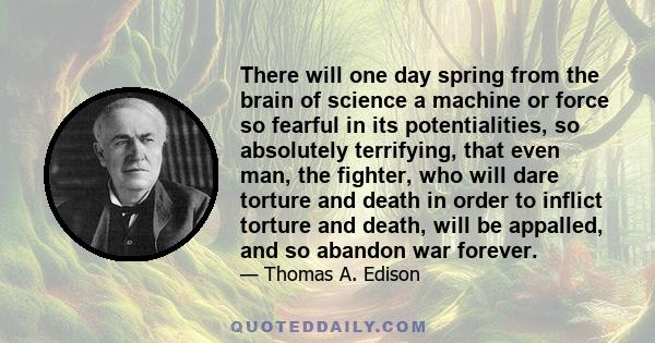 There will one day spring from the brain of science a machine or force so fearful in its potentialities, so absolutely terrifying, that even man, the fighter, who will dare torture and death in order to inflict torture