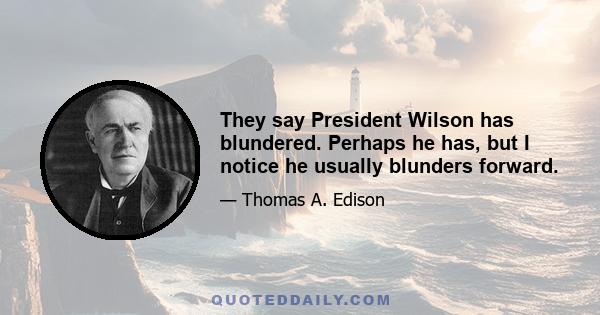 They say President Wilson has blundered. Perhaps he has, but I notice he usually blunders forward.