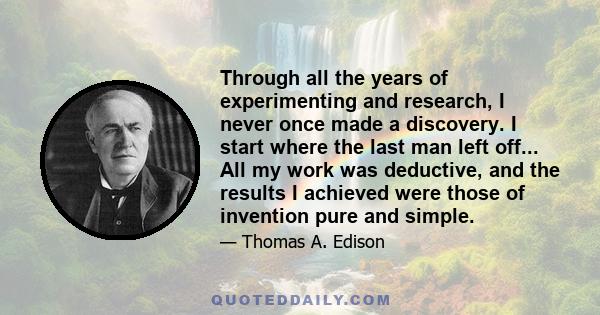 Through all the years of experimenting and research, I never once made a discovery. I start where the last man left off... All my work was deductive, and the results I achieved were those of invention pure and simple.