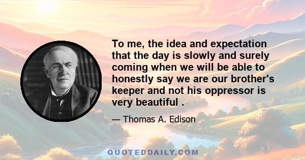 To me, the idea and expectation that the day is slowly and surely coming when we will be able to honestly say we are our brother's keeper and not his oppressor is very beautiful .