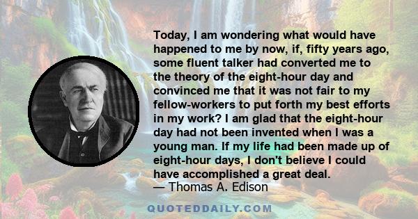 Today, I am wondering what would have happened to me by now, if, fifty years ago, some fluent talker had converted me to the theory of the eight-hour day and convinced me that it was not fair to my fellow-workers to put 