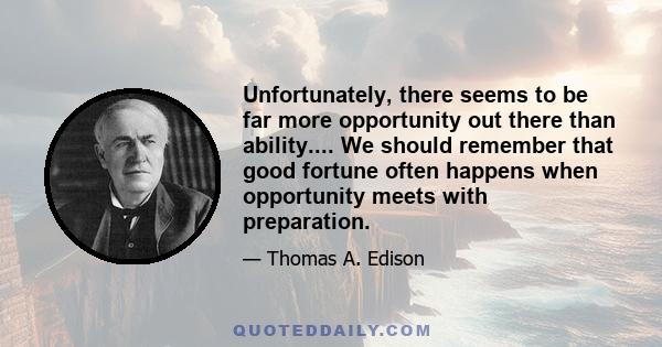 Unfortunately, there seems to be far more opportunity out there than ability.... We should remember that good fortune often happens when opportunity meets with preparation.