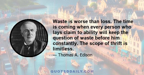 Waste is worse than loss. The time is coming when every person who lays claim to ability will keep the question of waste before him constantly. The scope of thrift is limitless.