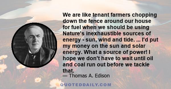 We are like tenant farmers chopping down the fence around our house for fuel when we should be using Nature's inexhaustible sources of energy - sun, wind and tide. ... I'd put my money on the sun and solar energy. What