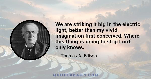 We are striking it big in the electric light, better than my vivid imagination first conceived. Where this thing is going to stop Lord only knows.