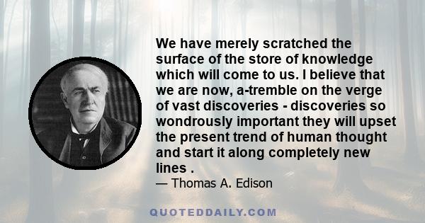 We have merely scratched the surface of the store of knowledge which will come to us. I believe that we are now, a-tremble on the verge of vast discoveries - discoveries so wondrously important they will upset the