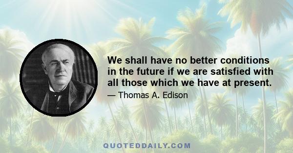 We shall have no better conditions in the future if we are satisfied with all those which we have at present.