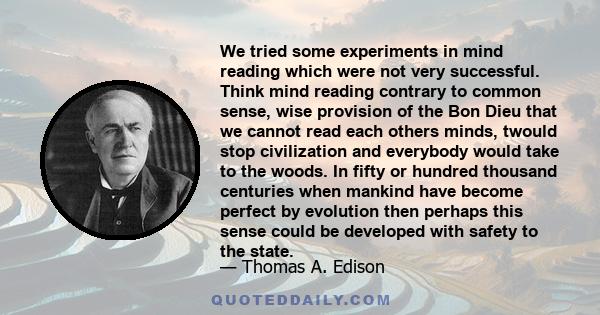 We tried some experiments in mind reading which were not very successful. Think mind reading contrary to common sense, wise provision of the Bon Dieu that we cannot read each others minds, twould stop civilization and