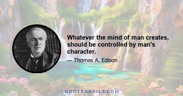 Whatever the mind of man creates, should be controlled by man's character.