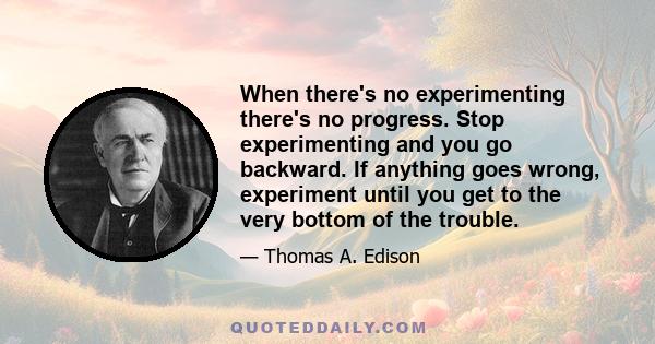 When there's no experimenting there's no progress. Stop experimenting and you go backward. If anything goes wrong, experiment until you get to the very bottom of the trouble.