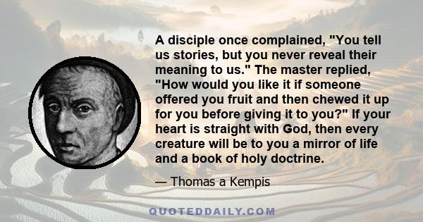 A disciple once complained, You tell us stories, but you never reveal their meaning to us. The master replied, How would you like it if someone offered you fruit and then chewed it up for you before giving it to you? If 