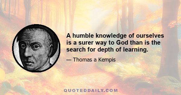 A humble knowledge of ourselves is a surer way to God than is the search for depth of learning.