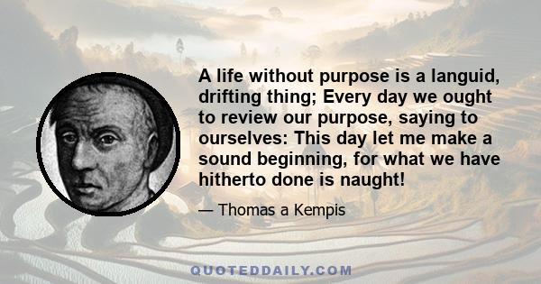 A life without purpose is a languid, drifting thing; Every day we ought to review our purpose, saying to ourselves: This day let me make a sound beginning, for what we have hitherto done is naught!