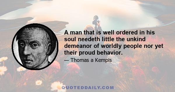 A man that is well ordered in his soul needeth little the unkind demeanor of worldly people nor yet their proud behavior.