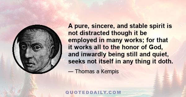 A pure, sincere, and stable spirit is not distracted though it be employed in many works; for that it works all to the honor of God, and inwardly being still and quiet, seeks not itself in any thing it doth.