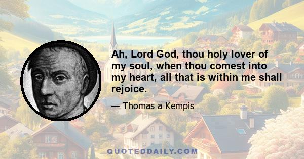 Ah, Lord God, thou holy lover of my soul, when thou comest into my heart, all that is within me shall rejoice.