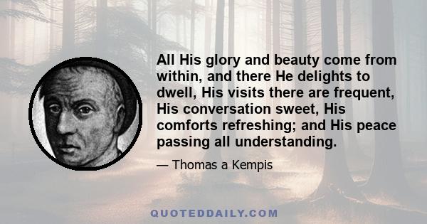 All His glory and beauty come from within, and there He delights to dwell, His visits there are frequent, His conversation sweet, His comforts refreshing; and His peace passing all understanding.