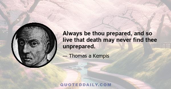 Always be thou prepared, and so live that death may never find thee unprepared.