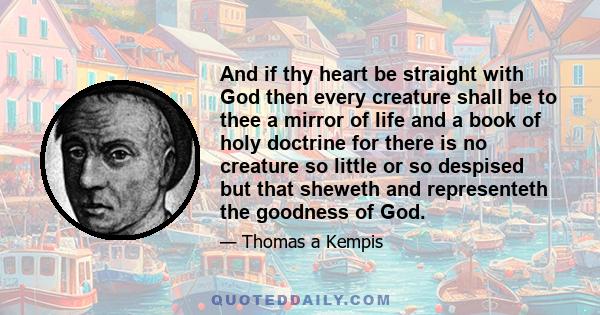 And if thy heart be straight with God then every creature shall be to thee a mirror of life and a book of holy doctrine for there is no creature so little or so despised but that sheweth and representeth the goodness of 