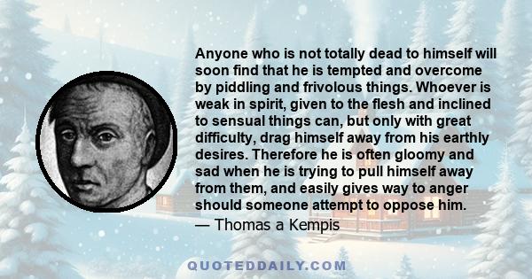 Anyone who is not totally dead to himself will soon find that he is tempted and overcome by piddling and frivolous things. Whoever is weak in spirit, given to the flesh and inclined to sensual things can, but only with