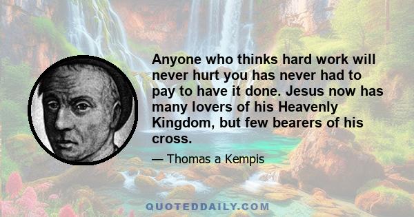 Anyone who thinks hard work will never hurt you has never had to pay to have it done. Jesus now has many lovers of his Heavenly Kingdom, but few bearers of his cross.