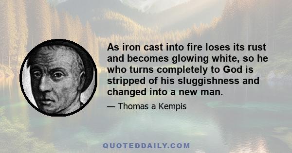 As iron cast into fire loses its rust and becomes glowing white, so he who turns completely to God is stripped of his sluggishness and changed into a new man.