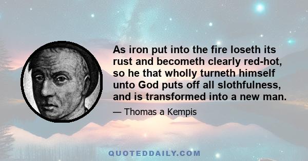 As iron put into the fire loseth its rust and becometh clearly red-hot, so he that wholly turneth himself unto God puts off all slothfulness, and is transformed into a new man.