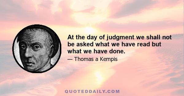 At the day of judgment we shall not be asked what we have read but what we have done.