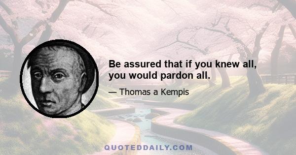 Be assured that if you knew all, you would pardon all.