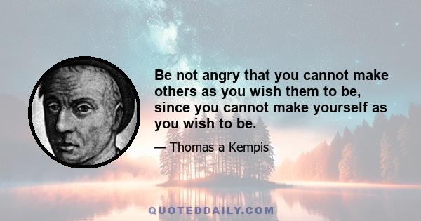 Be not angry that you cannot make others as you wish them to be, since you cannot make yourself as you wish to be.