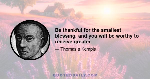 Be thankful for the smallest blessing, and you will be worthy to receive greater.