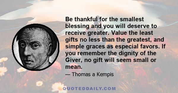 Be thankful for the smallest blessing and you will deserve to receive greater. Value the least gifts no less than the greatest, and simple graces as especial favors. If you remember the dignity of the Giver, no gift