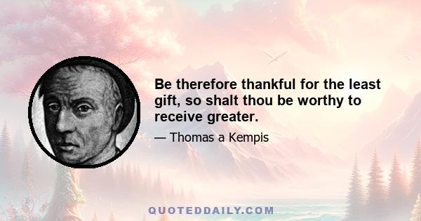 Be therefore thankful for the least gift, so shalt thou be worthy to receive greater.