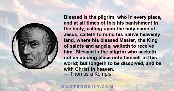 Blessed is the pilgrim, who in every place, and at all times of this his banishment in the body, calling upon the holy name of Jesus, calleth to mind his native heavenly land, where his blessed Master, the King of